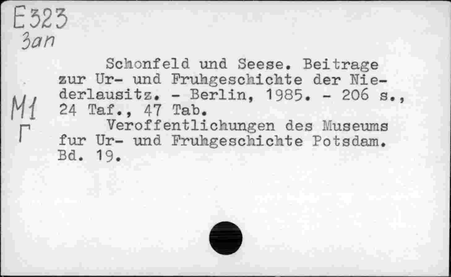 ﻿Ё525
ban
Schonfeld und Seese. Beitrage zur Ur- und Frühgeschichte der Nie-... derlausitz. - Berlin, 1985. - 206 s., Hl 24 Taf., 47 Tab.
p	Veröffentlichungen des Museums
' fur Ur- und Frühgeschichte Potsdam. Bd. 19.